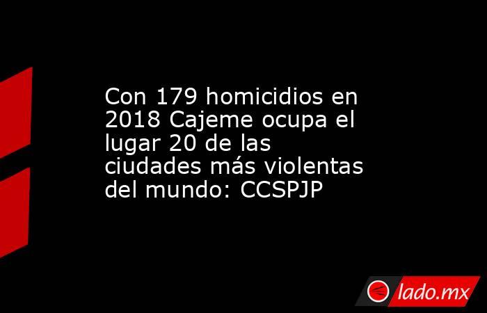Con 179 homicidios en 2018 Cajeme ocupa el lugar 20 de las ciudades más violentas del mundo: CCSPJP. Noticias en tiempo real