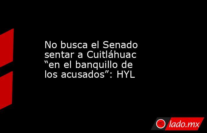 No busca el Senado sentar a Cuitláhuac “en el banquillo de los acusados”: HYL. Noticias en tiempo real