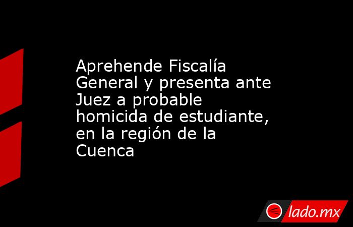 Aprehende Fiscalía General y presenta ante Juez a probable homicida de estudiante, en la región de la Cuenca. Noticias en tiempo real