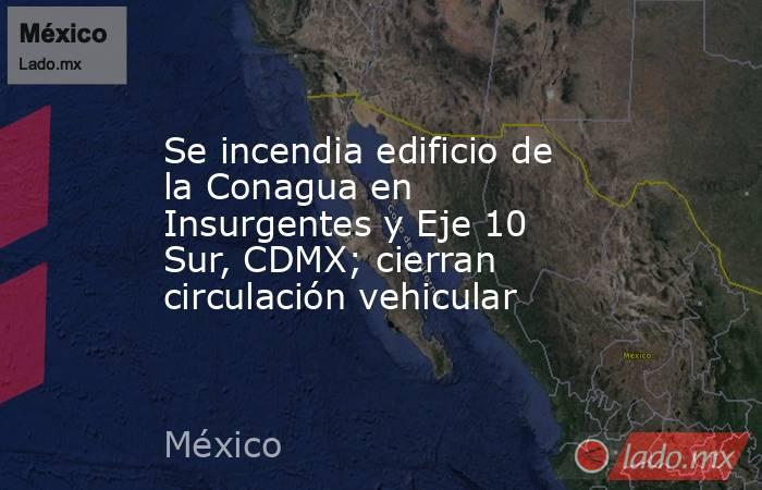 Se incendia edificio de la Conagua en Insurgentes y Eje 10 Sur, CDMX; cierran circulación vehicular. Noticias en tiempo real