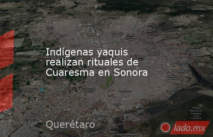 Indígenas yaquis realizan rituales de Cuaresma en Sonora. Noticias en tiempo real