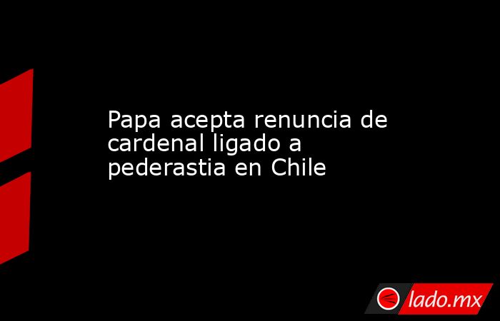 Papa acepta renuncia de cardenal ligado a pederastia en Chile. Noticias en tiempo real