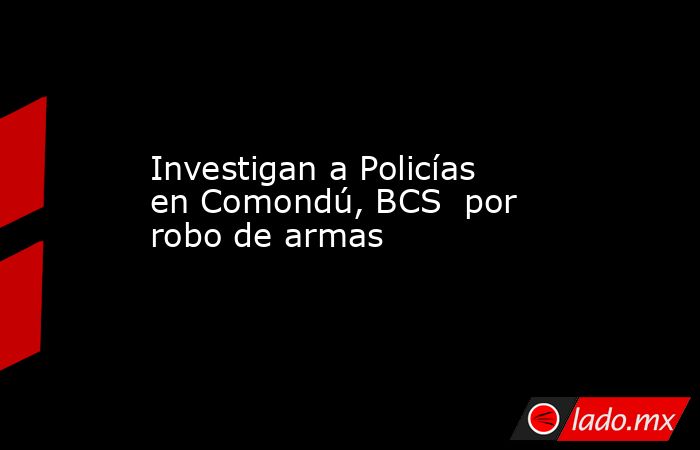 Investigan a Policías en Comondú, BCS  por robo de armas. Noticias en tiempo real