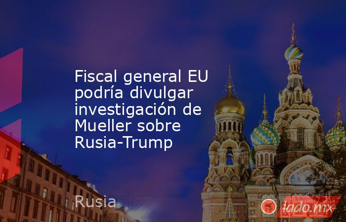 Fiscal general EU podría divulgar investigación de Mueller sobre Rusia-Trump. Noticias en tiempo real