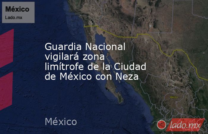 Guardia Nacional vigilará zona limítrofe de la Ciudad de México con Neza. Noticias en tiempo real