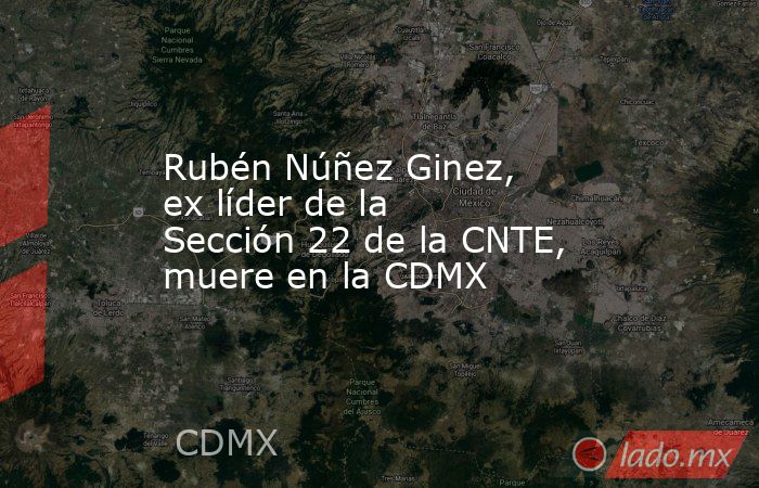 Rubén Núñez Ginez, ex líder de la Sección 22 de la CNTE, muere en la CDMX. Noticias en tiempo real