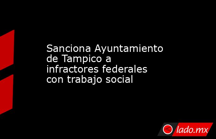 Sanciona Ayuntamiento de Tampico a infractores federales con trabajo social. Noticias en tiempo real