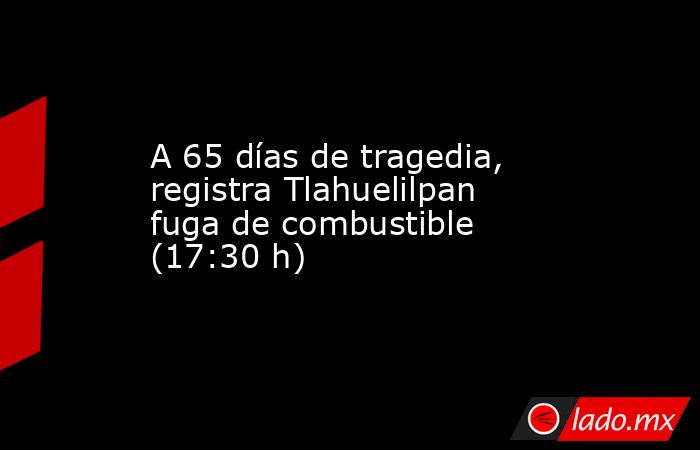 A 65 días de tragedia, registra Tlahuelilpan fuga de combustible (17:30 h). Noticias en tiempo real
