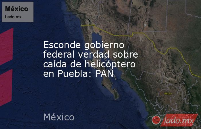 Esconde gobierno federal verdad sobre caída de helicóptero en Puebla: PAN. Noticias en tiempo real