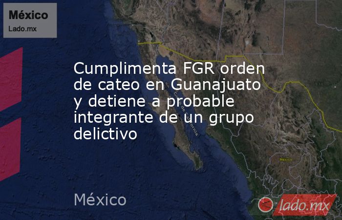 Cumplimenta FGR orden de cateo en Guanajuato y detiene a probable integrante de un grupo delictivo. Noticias en tiempo real