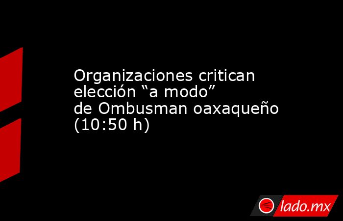 Organizaciones critican elección “a modo” de Ombusman oaxaqueño (10:50 h). Noticias en tiempo real
