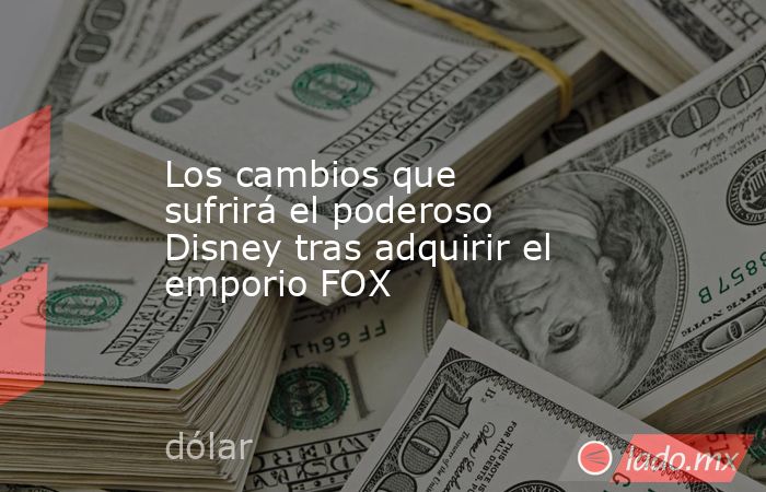 Los cambios que sufrirá el poderoso Disney tras adquirir el emporio FOX. Noticias en tiempo real