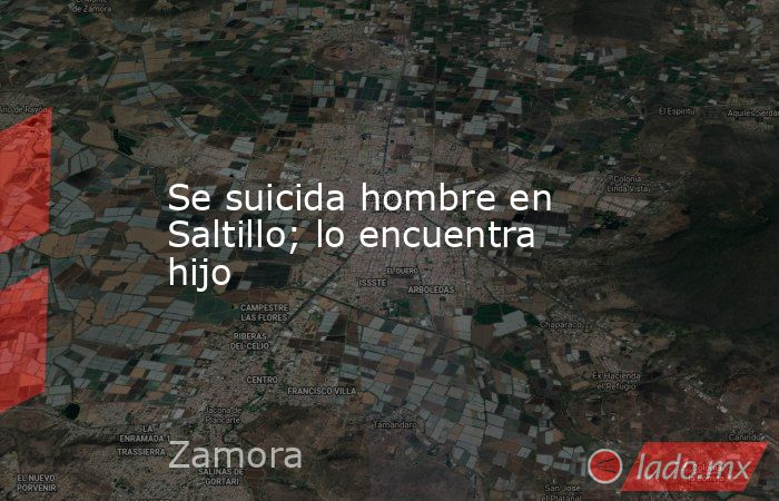 Se suicida hombre en Saltillo; lo encuentra hijo. Noticias en tiempo real