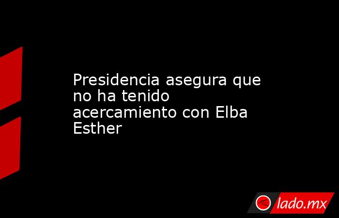 Presidencia asegura que no ha tenido acercamiento con Elba Esther. Noticias en tiempo real