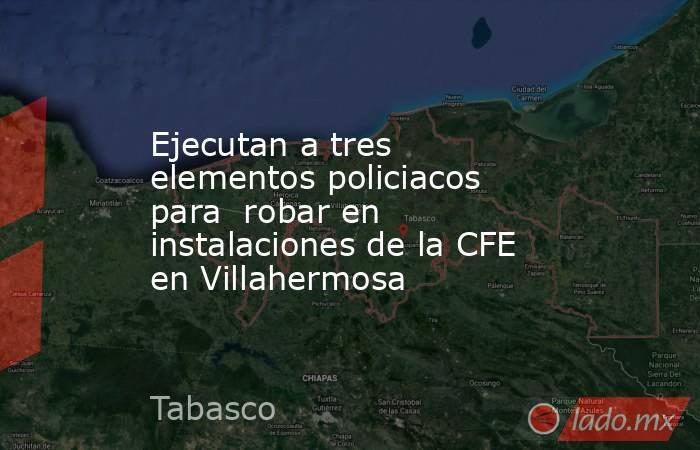 Ejecutan a tres elementos policiacos para  robar en instalaciones de la CFE en Villahermosa. Noticias en tiempo real