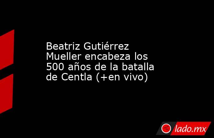 Beatriz Gutiérrez Mueller encabeza los 500 años de la batalla de Centla (+en vivo). Noticias en tiempo real