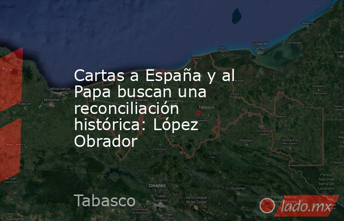 Cartas a España y al Papa buscan una reconciliación histórica: López Obrador. Noticias en tiempo real