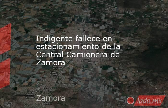 Indigente fallece en estacionamiento de la Central Camionera de Zamora. Noticias en tiempo real