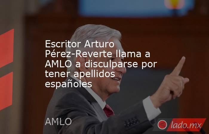 Escritor Arturo Pérez-Reverte llama a AMLO a disculparse por tener apellidos españoles. Noticias en tiempo real