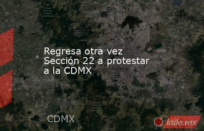 Regresa otra vez Sección 22 a protestar a la CDMX. Noticias en tiempo real