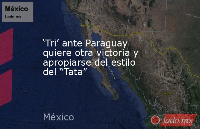 ‘Tri’ ante Paraguay quiere otra victoria y apropiarse del estilo del “Tata”. Noticias en tiempo real
