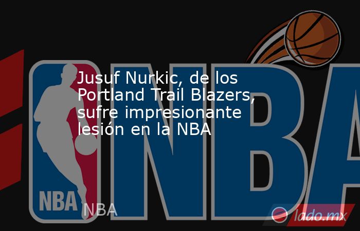 Jusuf Nurkic, de los Portland Trail Blazers, sufre impresionante lesión en la NBA. Noticias en tiempo real