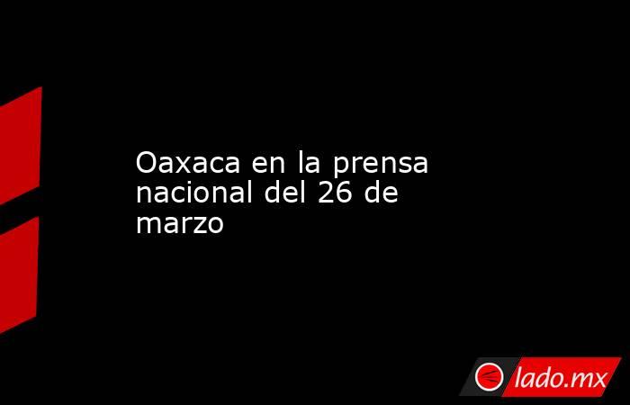 Oaxaca en la prensa nacional del 26 de marzo. Noticias en tiempo real