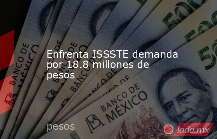 Enfrenta ISSSTE demanda por 18.8 millones de pesos. Noticias en tiempo real