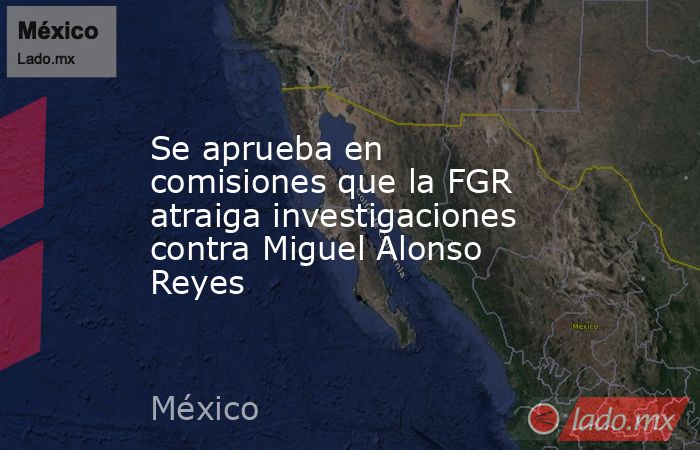 Se aprueba en comisiones que la FGR atraiga investigaciones contra Miguel Alonso Reyes. Noticias en tiempo real