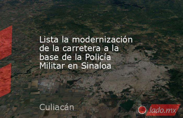 Lista la modernización de la carretera a la base de la Policía Militar en Sinaloa. Noticias en tiempo real