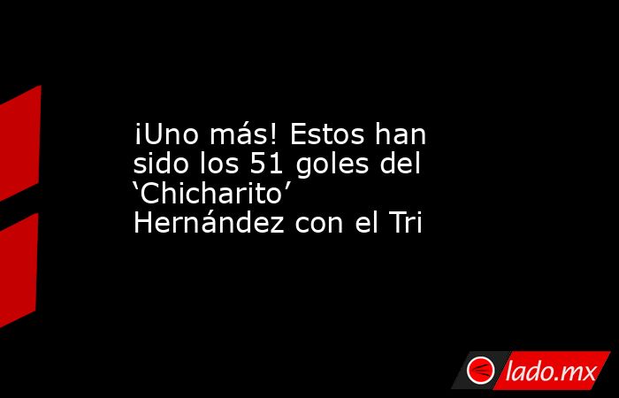 ¡Uno más! Estos han sido los 51 goles del ‘Chicharito’ Hernández con el Tri. Noticias en tiempo real