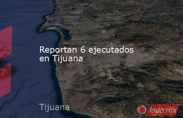 Reportan 6 ejecutados en Tijuana. Noticias en tiempo real