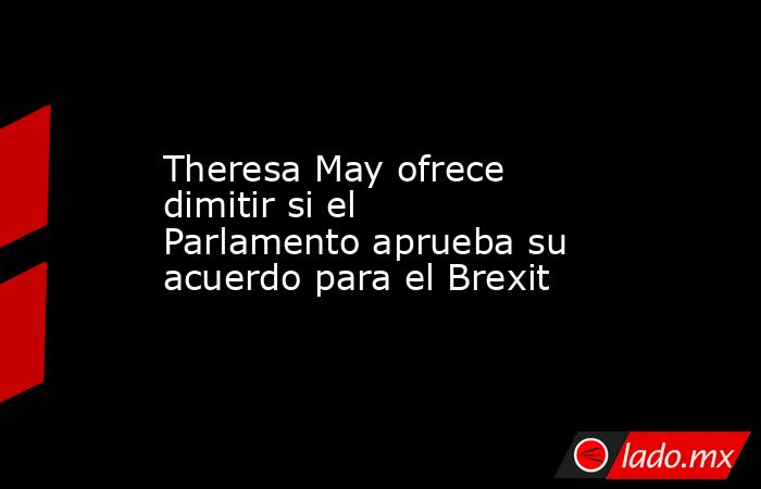 Theresa May ofrece dimitir si el Parlamento aprueba su acuerdo para el Brexit. Noticias en tiempo real