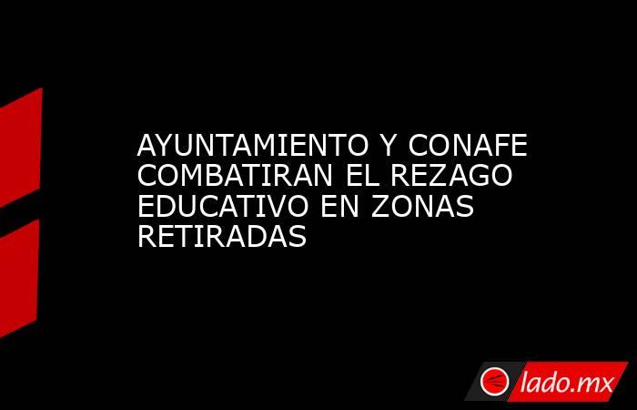 AYUNTAMIENTO Y CONAFE COMBATIRAN EL REZAGO EDUCATIVO EN ZONAS RETIRADAS. Noticias en tiempo real