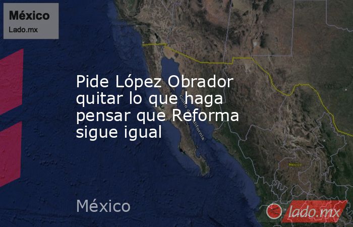Pide López Obrador quitar lo que haga pensar que Reforma sigue igual. Noticias en tiempo real