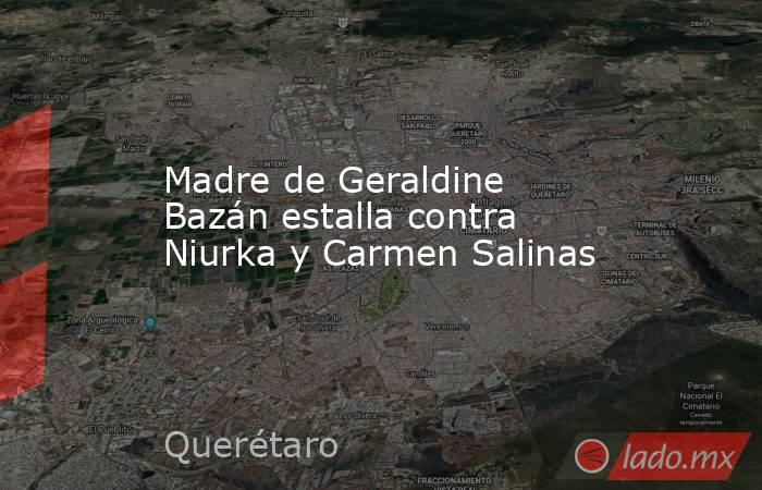 Madre de Geraldine Bazán estalla contra Niurka y Carmen Salinas. Noticias en tiempo real