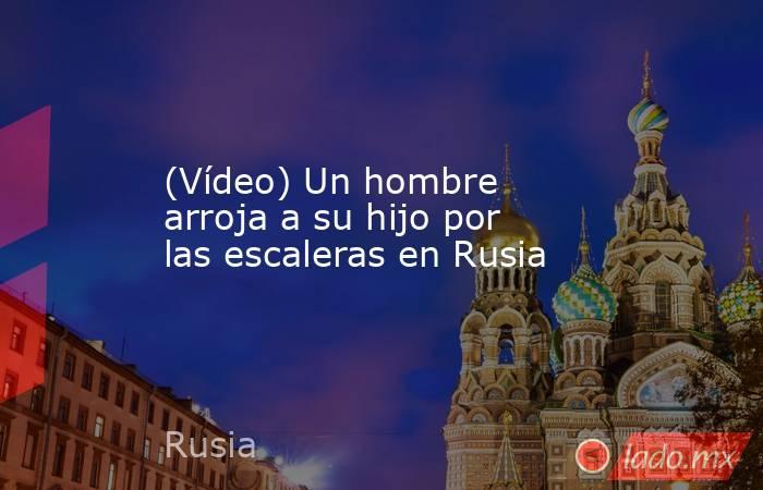 (Vídeo) Un hombre arroja a su hijo por las escaleras en Rusia. Noticias en tiempo real
