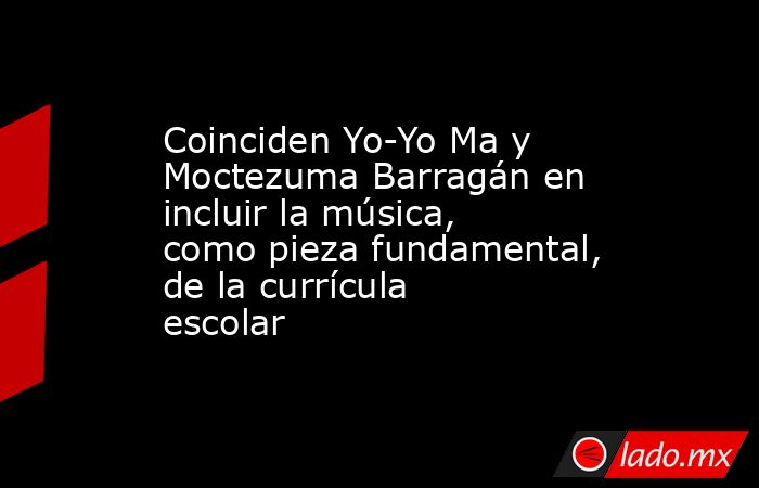 Coinciden Yo-Yo Ma y Moctezuma Barragán en incluir la música, como pieza fundamental, de la currícula escolar. Noticias en tiempo real