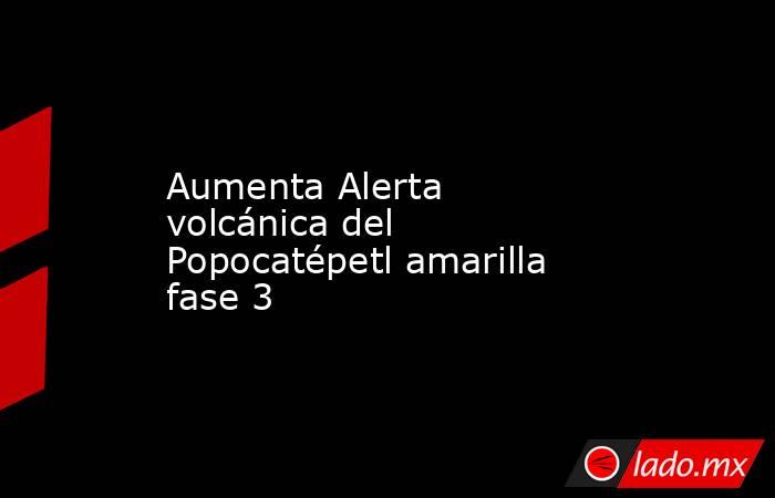 Aumenta Alerta volcánica del Popocatépetl amarilla fase 3. Noticias en tiempo real