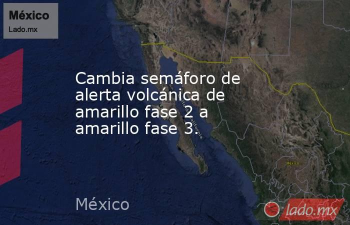 Cambia semáforo de alerta volcánica de amarillo fase 2 a amarillo fase 3.. Noticias en tiempo real