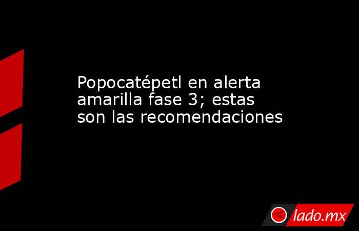 Popocatépetl en alerta amarilla fase 3; estas son las recomendaciones. Noticias en tiempo real