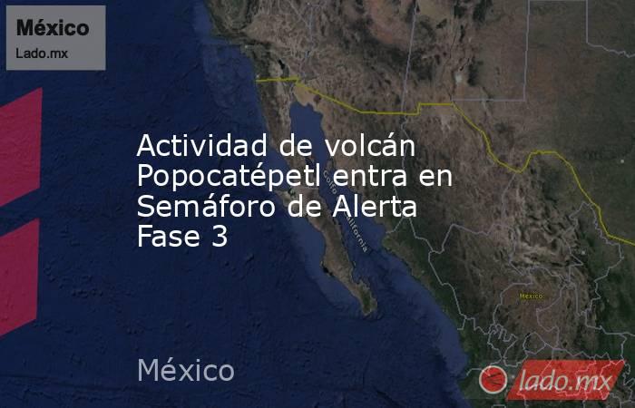 Actividad de volcán Popocatépetl entra en Semáforo de Alerta Fase 3. Noticias en tiempo real