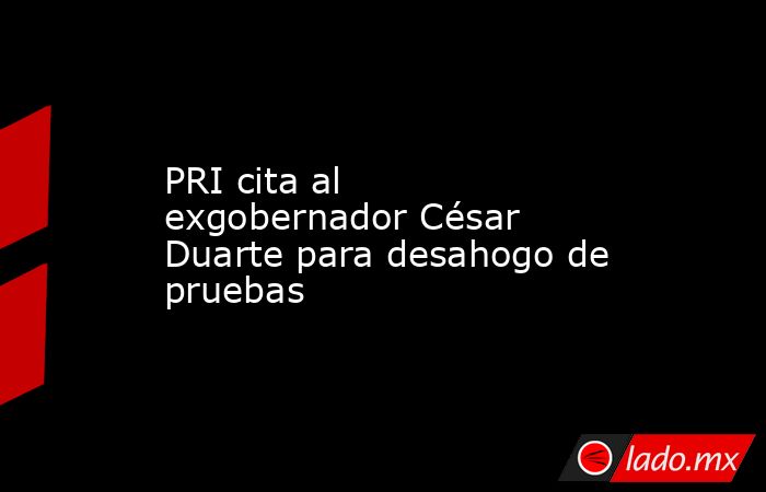 PRI cita al exgobernador César Duarte para desahogo de pruebas. Noticias en tiempo real