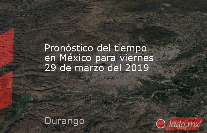 Pronóstico del tiempo en México para viernes 29 de marzo del 2019. Noticias en tiempo real