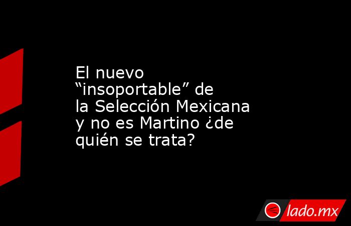 El nuevo “insoportable” de la Selección Mexicana y no es Martino ¿de quién se trata?. Noticias en tiempo real