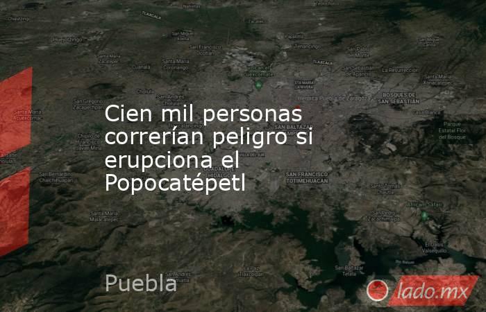 Cien mil personas correrían peligro si erupciona el Popocatépetl. Noticias en tiempo real