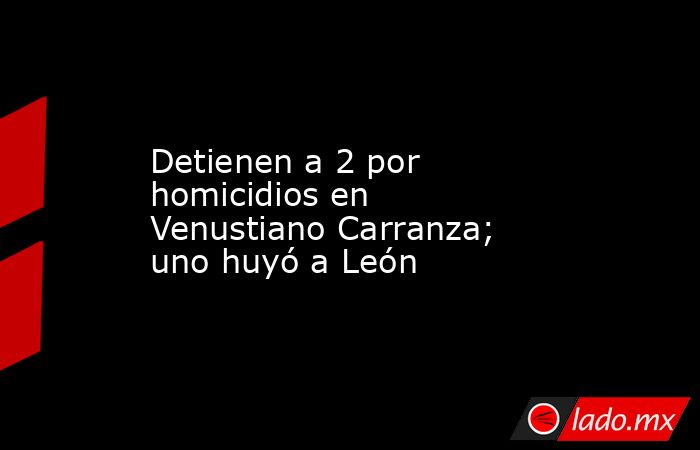 Detienen a 2 por homicidios en Venustiano Carranza; uno huyó a León. Noticias en tiempo real