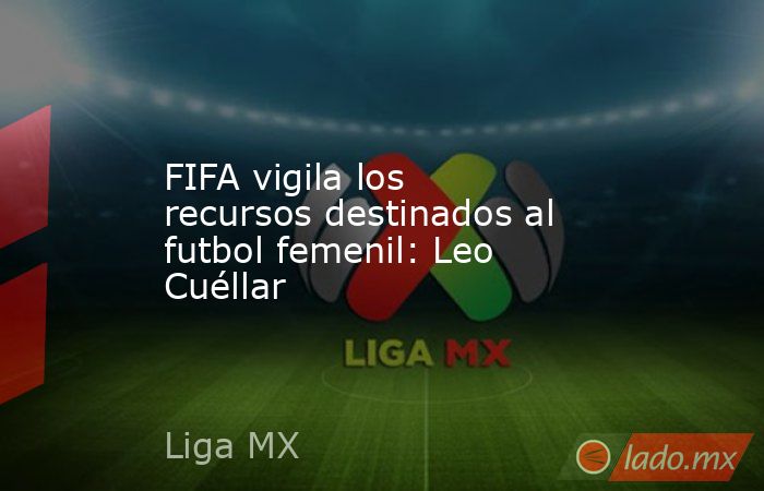 FIFA vigila los recursos destinados al futbol femenil: Leo Cuéllar. Noticias en tiempo real