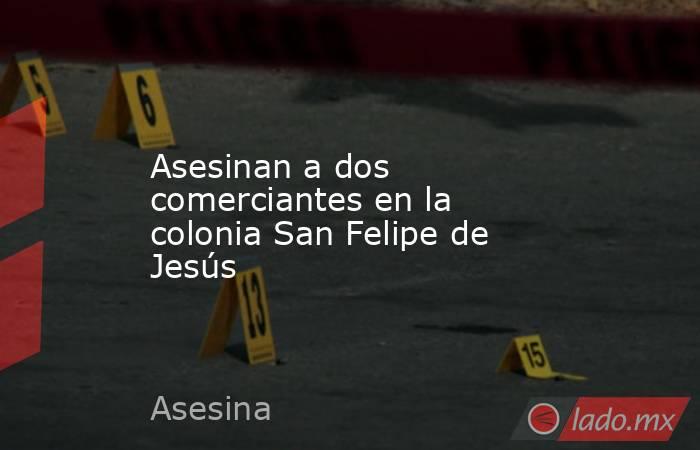 Asesinan a dos comerciantes en la colonia San Felipe de Jesús. Noticias en tiempo real