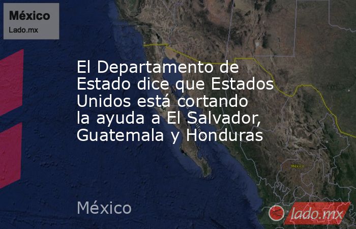 El Departamento de Estado dice que Estados Unidos está cortando la ayuda a El Salvador, Guatemala y Honduras. Noticias en tiempo real
